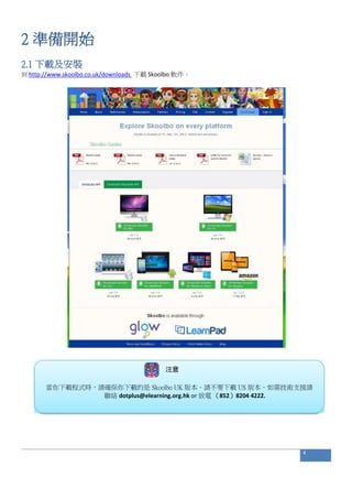 2 準備開始
2.1 下載及安裝
到 http://www.skoolbo.co.uk/downloads 下載 Skoolbo 軟件。
注意
當你下載程式時，請確保你下載的是 Skoolbo UK 版本。請不要下載 US 版本。如需技術支援請
聯絡 dotplus@elearning.org.hk or 致電 （852）8204 4222.
4
 
