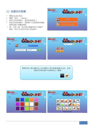 2.2 設置你的裝置
• 開啟 Skoolbo 程式
• 選擇「家長」 （Parents）
• 如你已有家長帳戶，請在此版面登入
• 如你沒有家長帳戶，請到第 17 頁查看如何開啟
新學生帳戶或聯絡學校
• 第一次登入後，程式會自動儲存孩子的帳戶
資料。你亦可以替多名孩子登記帳戶。
簡單的登入模式讓年紀小至四歲的小朋友都能夠獨立完成。系統
預設所有學生帳戶的密碼為以下圖案：
5
 
