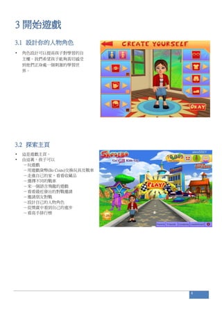 3 開始遊戲
3.1 設計你的人物角色
• 角色設計可以提高孩子對學習的自
主權。我們希望孩子能夠真切感受
到他們正身處一個刺激的學習世
界。
3.2 探索主頁
• 這是遊戲主頁。
• 由這裏，孩子可以
－玩遊戲
－用遊戲貨幣(Bo Coins)交換玩具及戰車
－走進自己的家，看看收藏品
－選擇不同的戰車
－來一個語言飛龍的遊戲
－看看最近發出的對戰邀請
－邀請朋友對戰
－設計自己的人物角色
－從獎賞中看到自己的進步
－看高手排行榜
6
 