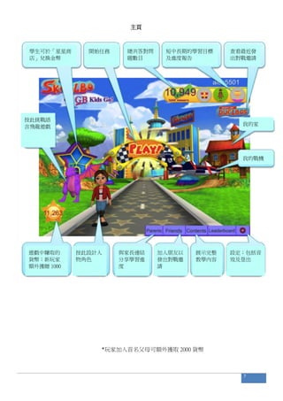 主頁
*玩家加入首名父母可額外獲取 2000 貨幣
7
總共答對問
題數目
總數
學生可於「星星商
店」兌換金幣
開始任務 短中長期的學習目標
及進度報告
查看最近發
出對戰邀請
我的家
我的戰機
設定；包括音
效及登出
展示完整
教學內容
加入朋友以
發出對戰邀
請
與家長連結
分享學習進
度
按此設計人
物角色
遊戲中賺取的
貨幣；新玩家
額外獲贈 1000
按此挑戰語
言飛龍遊戲
 