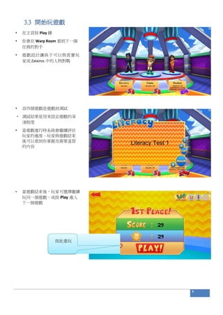 3.3 開始玩遊戲
• 在主頁按 Play 鍵
• 你會在 Warp Room 看到下一個
任務的對手
• 遊戲設計讓孩子可以與真實玩
家或 Zalairos 中的人物對戰
• 首四個遊戲是遊戲前測試
• 測試結果是用來設定遊戲的深
淺程度
• 當遊戲進行時系統會繼續評估
玩家的進度。玩家與遊戲結束
後可以看到你掌握及需要溫習
的內容
• 當遊戲結束後，玩家可選擇繼續
玩同一個遊戲，或按 Play 進入
下一個遊戲
8
按此重玩
 