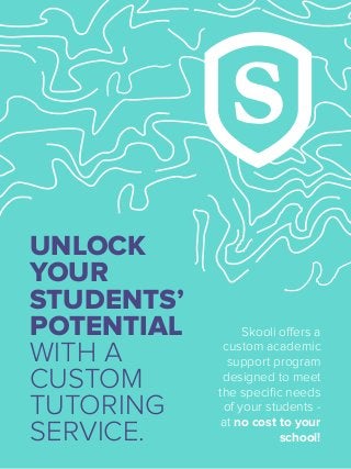 UNLOCK
YOUR
STUDENTS’
POTENTIAL
WITH A
CUSTOM
TUTORING
SERVICE.
Skooli offers a
custom academic
support program
designed to meet
the speciﬁc needs
of your students -
at no cost to your
school!
 