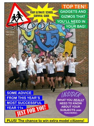 TOP TEN!
                               GADGETS AND
                                GIZMOS THAT
                              YOU’LL NEED IN
                                  YOUR BAG!
FREE ISSUE
Sept 2012




 SOME ADVICE
 FROM THIS YEAR’S
                              WHAT YOU REALLY
 MOST SUCCESSFUL               NEED TO KNOW
 YEAR 11s                       ABOUT YOUR
                               SUBJECTS (AND
                                  TEACHERS!)


 PLUS! The chance to win extra model citizens!
 