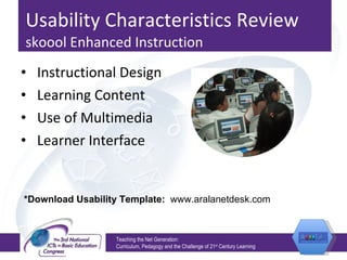 Usability Characteristics Review  skoool Enhanced Instruction Instructional Design Learning Content Use of Multimedia Learner Interface Teaching the Net Generation:  Curriculum, Pedagogy and the Challenge of 21 st  Century Learning *Download Usability Template:  www.aralanetdesk.com 