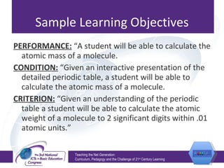 Sample Learning Objectives PERFORMANCE:  “A student will be able to calculate the atomic mass of a molecule. CONDITION:  “Given an interactive presentation of the detailed periodic table, a student will be able to calculate the atomic mass of a molecule.  CRITERION:  “Given an understanding of the periodic table a student will be able to calculate the atomic weight of a molecule to 2 significant digits within .01 atomic units.” Teaching the Net Generation:  Curriculum, Pedagogy and the Challenge of 21 st  Century Learning 