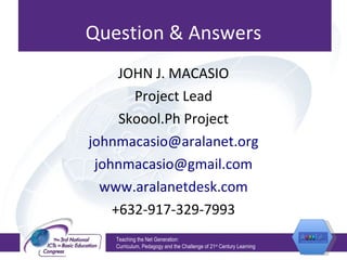 Question & Answers JOHN J. MACASIO Project Lead Skoool.Ph Project [email_address] [email_address] www.aralanetdesk.com +632-917-329-7993 Teaching the Net Generation:  Curriculum, Pedagogy and the Challenge of 21 st  Century Learning 