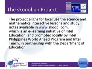 The skoool.ph Project The project aligns for local use the science and mathematics interactive lessons and study notes available in  www.skoool.com, which is an e-learning initiative of Intel Education, and promoted locally by Intel Philippines World Ahead Program and Intel Teach, in partnership with the Department of Education. Teaching the Net Generation:  Curriculum, Pedagogy and the Challenge of 21 st  Century Learning 