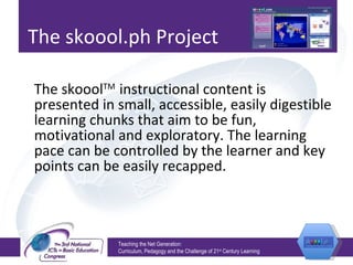 The skoool.ph Project The skoool TM  instructional content is presented in small, accessible, easily digestible learning chunks that aim to be fun, motivational and exploratory. The learning pace can be controlled by the learner and key points can be easily recapped.  Teaching the Net Generation:  Curriculum, Pedagogy and the Challenge of 21 st  Century Learning 