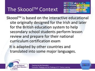 The Skoool TM  Context Skoool TM  is based on the interactive educational site originally designed for the Irish and later for the British education system to help secondary school students perform lesson review and prepare for their national curriculum certification exam It is adapted by other countries and translated into some major languages. Teaching the Net Generation:  Curriculum, Pedagogy and the Challenge of 21 st  Century Learning 