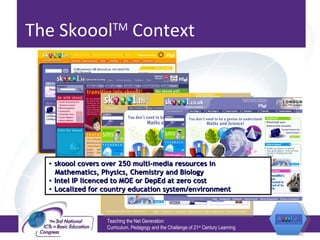 The Skoool TM  Context Teaching the Net Generation:  Curriculum, Pedagogy and the Challenge of 21 st  Century Learning skoool covers over 250 multi-media resources in Mathematics, Physics, Chemistry and Biology Intel IP licenced to MOE or DepEd at zero cost Localized for country education system/environment 