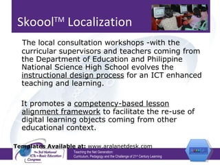 Skoool TM  Localization   The local consultation workshops -with the curricular supervisors and teachers coming from the Department of Education and Philippine National Science High School evolves the  instructional design process  for an ICT enhanced teaching and learning.  It promotes a  competency-based lesson alignment framework  to facilitate the re-use of digital learning objects coming from other educational context. Templates Available at:  www.aralanetdesk.com Teaching the Net Generation:  Curriculum, Pedagogy and the Challenge of 21 st  Century Learning 