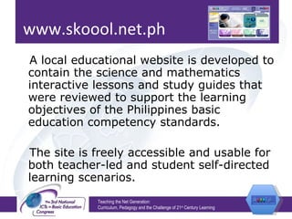 www.skoool.net.ph A local educational website is developed to contain the science and mathematics interactive lessons and study guides that were reviewed to support the learning objectives of the Philippines basic education competency standards.  The site is freely accessible and usable for both teacher-led and student self-directed learning scenarios. Teaching the Net Generation:  Curriculum, Pedagogy and the Challenge of 21 st  Century Learning 