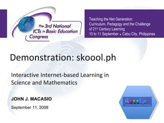 Demonstration: skoool.ph  Interactive Internet-based Learning in Science and Mathematics Teaching the Net Generation:  Curriculum, Pedagogy and the Challenge of 21 st  Century Learning 10 to 11 September    Cebu City, Philippines JOHN J. MACASIO September 11, 2008 