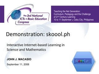 Demonstration: skoool.ph  Interactive Internet-based Learning in Science and Mathematics Teaching the Net Generation:  Curriculum, Pedagogy and the Challenge of 21 st  Century Learning 10 to 11 September    Cebu City, Philippines JOHN J. MACASIO September 11, 2008 