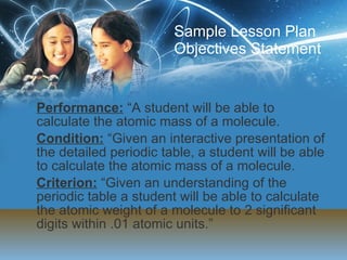Sample Lesson Plan Objectives Statement Performance:  “A student will be able to calculate the atomic mass of a molecule. Condition:  “Given an interactive presentation of the detailed periodic table, a student will be able to calculate the atomic mass of a molecule.  Criterion:  “Given an understanding of the periodic table a student will be able to calculate the atomic weight of a molecule to 2 significant digits within .01 atomic units.” 