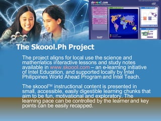 The Skoool.Ph Project The project aligns for local use the science and mathematics interactive lessons and study notes available in  www.skoool.com  – an e-learning initiative of Intel Education, and supported locally by Intel Philippines World Ahead Program and Intel Teach. The skoool TM  instructional content is presented in small, accessible, easily digestible learning chunks that aim to be fun, motivational and exploratory. The learning pace can be controlled by the learner and key points can be easily recapped.  