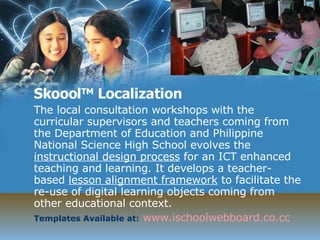 Skoool TM  Localization  The local consultation workshops with the curricular supervisors and teachers coming from the Department of Education and Philippine National Science High School evolves the  instructional design process  for an ICT enhanced teaching and learning. It develops a teacher-based  lesson alignment framework  to facilitate the re-use of digital learning objects coming from other educational context. Templates Available at:   www.ischoolwebboard.co.cc 