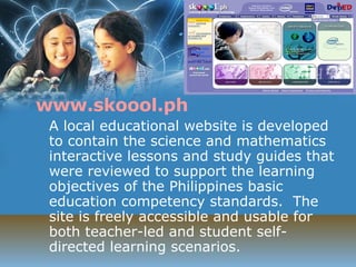 www.skoool.ph A local educational website is developed to contain the science and mathematics interactive lessons and study guides that were reviewed to support the learning objectives of the Philippines basic education competency standards.  The site is freely accessible and usable for both teacher-led and student self-directed learning scenarios. 