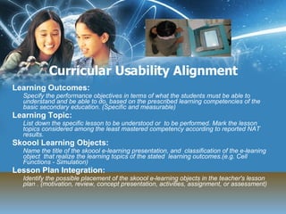 Curricular Usability Alignment Learning Outcomes: Specify the performance objectives in terms of what the students must be able to understand and be able to do, based on the prescribed learning competencies of the basic secondary education. (Specific and measurable) Learning Topic: List down the specific lesson to be understood or  to be performed. Mark the lesson topics considered among the least mastered competency according to reported NAT results.  Skoool Learning Objects: Name the title of the skoool e-learning presentation, and  classification of the e-leaning object  that realize the learning topics of the stated  learning outcomes.(e.g. Cell Functions - Simulation) Lesson Plan Integration: Identify the possible placement of the skoool e-learning objects in the teacher's lesson plan . (motivation, review, concept presentation, activities, assignment, or assessment) 