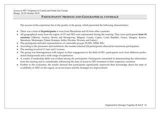 Access to HIV Treatment in Central and South East Europe 
Skopje, 24-26 October 2014 
Organized by Stronger Together & NeLP 10 
PARTICIPANTS’ PROFILES AND GEOGRAPHICAL COVERAGE 
The success of this experience lies in the quality of the group, which presented the following characteristics: 
• There was a total of 24 participants: 6 were from Macedonia and 18 from other countries. 
• All geographical areas from the region of CE and SEE were represented during the training. They were participants from 18 countries (Albania, Austria, Bosnia and Herzegovina, Bulgaria, Croatia, Cyprus, Czech Republic, Greece, Hungary, Kosovo, Macedonia, Montenegro, Poland, Romania, Serbia, Slovakia, Slovenia, and Turkey). 
• The participants included representatives of vulnerable groups: PLHIV, MSM, IDU. 
• According to the presenters and facilitators, the number selected (24 participants) allowed for maximum participation. 
• The meeting involved 17 men and 7 women. 
• The group was heterogeneous with respect to their engagement in the field of HIV: participants were from different profes- sional backgrounds and a wide range of experiences. 
• A variety of leadership skills was evident among the participants. Participants committed to disseminating the information from the meeting and to considerably influencing the state of access to HIV treatment in their respective countries. 
• Further to the evaluation, the results showed that participants significantly improved their knowledge about the state of availability of ARVs in the region, on access issues and the strategies for improvement. 
 