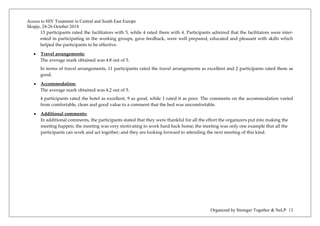 Access to HIV Treatment in Central and South East Europe 
Skopje, 24-26 October 2014 
Organized by Stronger Together & NeLP 13 
13 participants rated the facilitators with 5, while 4 rated them with 4. Participants admired that the facilitators were inter- ested in participating in the working groups, gave feedback, were well prepared, educated and pleasant with skills which helped the participants to be effective. 
• Travel arrangements: 
The average mark obtained was 4.8 out of 5. 
In terms of travel arrangements, 11 participants rated the travel arrangements as excellent and 2 participants rated them as good. 
• Accommodation: 
The average mark obtained was 4.2 out of 5. 
4 participants rated the hotel as excellent, 9 as good, while 1 rated it as poor. The comments on the accommodation varied from comfortable, clean and good value to a comment that the bed was uncomfortable. 
• Additional comments: 
In additional comments, the participants stated that they were thankful for all the effort the organizers put into making the meeting happen; the meeting was very motivating to work hard back home; the meeting was only one example that all the participants can work and act together; and they are looking forward to attending the next meeting of this kind. 
 