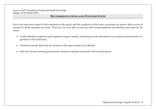Access to HIV Treatment in Central and South East Europe 
Skopje, 24-26 October 2014 
Organized by Stronger Together & NeLP 14 
RECOMMENDATIONS AND FURTHER STEPS 
Due to the innovative aspect of this experience in the region and the complexity of the issues concerned, we weren’t able to arrive at answers to all the questions we faced. However, we were able to come up with recommendations and identify some steps for the future. 
• Further briefing on generics and originator drugs is needed, including accurate information on excipients (active/inactive in- gredients of the medicines). 
• Treatment cascade data from all countries in the region needs to be collected. 
• Data from the pre-meeting questionnaire should be updated and shared with all participants. 
 
