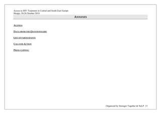 Access to HIV Treatment in Central and South East Europe 
Skopje, 24-26 October 2014 
Organized by Stronger Together & NeLP 15 
ANNEXES 
AGENDA 
DATA FROM THE QUESTIONNAIRE 
LIST OF PARTICIPANTS 
CALL FOR ACTION 
PRESS CLIPPING 
