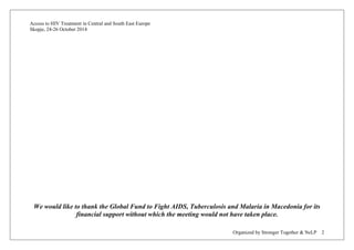 Access to HIV Treatment in Central and South East Europe 
Skopje, 24-26 October 2014 
Organized by Stronger Together & NeLP 2 
We would like to thank the Global Fund to Fight AIDS, Tuberculosis and Malaria in Macedonia for its financial support without which the meeting would not have taken place.  