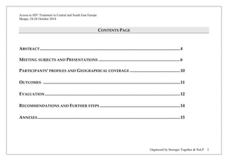 Access to HIV Treatment in Central and South East Europe 
Skopje, 24-26 October 2014 
Organized by Stronger Together & NeLP 3 
CONTENTS PAGE 
ABSTRACT ................................................................................................................................... 4 
MEETING SUBJECTS AND PRESENTATIONS ............................................................................ 6 
PARTICIPANTS’ PROFILES AND GEOGRAPHICAL COVERAGE ............................................... 10 
OUTCOMES ................................................................................................................................ 11 
EVALUATION .............................................................................................................................. 12 
RECOMMENDATIONS AND FURTHER STEPS ........................................................................... 14 
ANNEXES ..................................................................................................................................... 15 
 