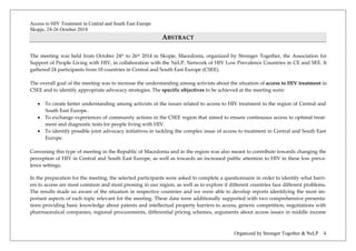 Access to HIV Treatment in Central and South East Europe 
Skopje, 24-26 October 2014 
Organized by Stronger Together & NeLP 4 
ABSTRACT 
The meeting was held from October 24th to 26th 2014 in Skopje, Macedonia, organized by Stronger Together, the Association for Support of People Living with HIV, in collaboration with the NeLP, Network of HIV Low Prevalence Countries in CE and SEE. It gathered 24 participants from 18 countries in Central and South East Europe (CSEE). 
The overall goal of the meeting was to increase the understanding among activists about the situation of access to HIV treatment in CSEE and to identify appropriate advocacy strategies. The specific objectives to be achieved at the meeting were: 
• To create better understanding among activists of the issues related to access to HIV treatment in the region of Central and South East Europe. 
• To exchange experiences of community actions in the CSEE region that aimed to ensure continuous access to optimal treat- ment and diagnostic tests for people living with HIV. 
• To identify possible joint advocacy initiatives in tackling the complex issue of access to treatment in Central and South East Europe. 
Convening this type of meeting in the Republic of Macedonia and in the region was also meant to contribute towards changing the perception of HIV in Central and South East Europe, as well as towards an increased public attention to HIV in these low preva- lence settings. 
In the preparation for the meeting, the selected participants were asked to complete a questionnaire in order to identify what barri- ers to access are most common and most pressing in our region, as well as to explore if different countries face different problems. The results made us aware of the situation in respective countries and we were able to develop reports identifying the most im- portant aspects of each topic relevant for the meeting. These data were additionally supported with two comprehensive presenta- tions providing basic knowledge about patents and intellectual property barriers to access, generic competition, negotiations with pharmaceutical companies, regional procurements, differential pricing schemes, arguments about access issues in middle income  