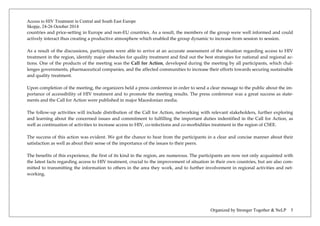 Access to HIV Treatment in Central and South East Europe 
Skopje, 24-26 October 2014 
Organized by Stronger Together & NeLP 5 
countries and price-setting in Europe and non-EU countries. As a result, the members of the group were well informed and could actively interact thus creating a productive atmosphere which enabled the group dynamic to increase from session to session. 
As a result of the discussions, participants were able to arrive at an accurate assessment of the situation regarding access to HIV treatment in the region, identify major obstacles for quality treatment and find out the best strategies for national and regional ac- tions. One of the products of the meeting was the Call for Action, developed during the meeting by all participants, which chal- lenges governments, pharmaceutical companies, and the affected communities to increase their efforts towards securing sustainable and quality treatment. 
Upon completion of the meeting, the organizers held a press conference in order to send a clear message to the public about the im- portance of accessibility of HIV treatment and to promote the meeting results. The press conference was a great success as state- ments and the Call for Action were published in major Macedonian media. 
The follow-up activities will include distribution of the Call for Action, networking with relevant stakeholders, further exploring and learning about the concerned issues and commitment to fulfilling the important duties indentified in the Call for Action, as well as continuation of activities to increase access to HIV, co-infections and co-morbidities treatment in the region of CSEE. 
The success of this action was evident. We got the chance to hear from the participants in a clear and concise manner about their satisfaction as well as about their sense of the importance of the issues to their peers. 
The benefits of this experience, the first of its kind in the region, are numerous. The participants are now not only acquainted with the latest facts regarding access to HIV treatment, crucial to the improvement of situation in their own countries, but are also com- mitted to transmitting the information to others in the area they work, and to further involvement in regional activities and net- working. 
 