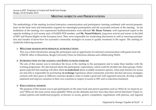 Access to HIV Treatment in Central and South East Europe 
Skopje, 24-26 October 2014 
Organized by Stronger Together & NeLP 6 
MEETING SUBJECTS AND PRESENTATIONS 
The methodology of the meeting involved interactive communication and participatory learning combined with several presenta- tions on the basic facts and information required for meaningful participation and the successful outcome of the meeting. As for facilitation of the meeting, two experienced facilitators/trainers were selected: Mr. Bryan Teixeira, well experienced expert in the capacity building of civil society and a UNAIDS PCB member, and Mr. Nenad Petkovic, long-term activist and trainer in the field of HIV and Human Rights on the European level. They were responsible for moderating discussions as well as ensuring participa- tion and transfer of know-how for successful community strategies on access to quality treatment in the region. The meeting in- cluded the following sessions: 
 WELCOME SESSION WITH PERSONAL INTRODUCTIONS 
This was a brief introduction among the participants and an opportunity for informal communication with guests from the UNICEF office in Macedonia, Skopje University Clinic for Infectious diseases and collaborating NGOs. 
 INTRODUCTION TO THE AGENDA AND EXPECTATIONS EXERCISE 
The aim of this session was to introduce the focus of the meeting to the participants and to make them familiar with the working programme. We also learned about the participants’ expectations, which could be divided into three groups. Partic- ipants expected that meeting will allow them to understand about available treatment options, what main barriers for access are and who is responsible for purchasing; to exchange experiences about community activities; the best advocacy strategies; contacts with their peers in different countries; to act in order to build a good and well organized network, develop a public statement and improve situation in their own countries in respect of access to HIV and co-infections treatment. 
 EDUCATIONAL SESSION 
The purpose of this session was to get participants on the same track and answer questions such as: What do we mean by ac- cess? What are the main access issues globally? What are the obstacles and how have they been solved elsewhere? Topics in- cluded patents and intellectual property as barriers to access, generic competition, negotiations with pharma, and regional  