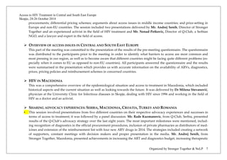 Access to HIV Treatment in Central and South East Europe 
Skopje, 24-26 October 2014 
Organized by Stronger Together & NeLP 7 
procurements; differential pricing schemes; arguments about access issues in middle income countries; and price-setting in Europe and non-EU countries. The session included two presentations delivered by Mr. Andrej Senih, Director of Stronger Together and an experienced activist in the field of HIV treatment and Mr. Nenad Petkovic, Director of Q-Club, a Serbian NGO, and a lawyer and expert in the field of access. 
 OVERVIEW OF ACCESS ISSUES IN CENTRAL AND SOUTH EAST EUROPE 
This part of the meeting was committed to the presentation of the results of the pre-meeting questionnaire. The questionnaire was distributed to the participants prior to the meeting in order to identify what barriers to access are most common and most pressing in our region, as well as to become aware that different countries might be facing quite different problems (es- pecially when it comes to EU as opposed to non-EU countries). All participants answered the questionnaire and the results were summarised in the presentation which provides us with accurate information on the availability of ARVs, diagnostics, prices, pricing policies and reimbursement schemes in concerned countries. 
 HIV IN MACEDONIA 
This was a comprehensive overview of the epidemiological situation and access to treatment in Macedonia, which included historical aspects and the current situation as well as looking towards the future. It was delivered by Dr Milena Stevanović, physician at the University Clinic for Infectious diseases in Skopje, dealing with HIV since 1996 and working in the field of HIV as a doctor and an activist. 
 SHARING ADVOCACY EXPERIENCES: SERBIA, MACEDONIA, CROATIA, TURKEY AND ROMANIA 
• This session involved presentations from five different countries on their respective advocacy experiences and successes in terms of access to treatment; it was followed by a panel discussion. Mr. Rade Kuzmanovic, from Q-Club, Serbia, presented results of the Q-Club’s advocacy strategy over the last eight years. The most important milestones were mentioned, includ- ing recognition of diagnostics in the official procurement procedures, inclusion of private pharmacies as distributors of med- icines and extension of the reimbursement list with four new ARV drugs in 2014. The strategies included creating a network of supporters, constant meetings with decision makers and proper presentation in the media. Mr. Andrej Senih, from Stronger Together, Macedonia, presented achievements in increasing the ART and diagnostics budget, increasing therapeutic  