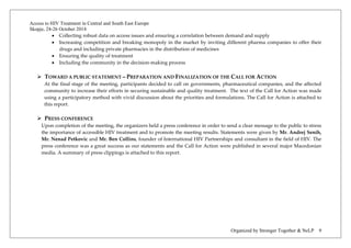 Access to HIV Treatment in Central and South East Europe 
Skopje, 24-26 October 2014 
Organized by Stronger Together & NeLP 9 
• Collecting robust data on access issues and ensuring a correlation between demand and supply 
• Increasing competition and breaking monopoly in the market by inviting different pharma companies to offer their drugs and including private pharmacies in the distribution of medicines 
• Ensuring the quality of treatment 
• Including the community in the decision-making process 
 TOWARD A PUBLIC STATEMENT – PREPARATION AND FINALIZATION OF THE CALL FOR ACTION 
At the final stage of the meeting, participants decided to call on governments, pharmaceutical companies, and the affected community to increase their efforts in securing sustainable and quality treatment. The text of the Call for Action was made using a participatory method with vivid discussion about the priorities and formulations. The Call for Action is attached to this report. 
 PRESS CONFERENCE 
Upon completion of the meeting, the organizers held a press conference in order to send a clear message to the public to stress the importance of accessible HIV treatment and to promote the meeting results. Statements were given by Mr. Andrej Senih, Mr. Nenad Petkovic and Mr. Ben Collins, founder of International HIV Partnerships and consultant in the field of HIV. The press conference was a great success as our statements and the Call for Action were published in several major Macedonian media. A summary of press clippings is attached to this report.  