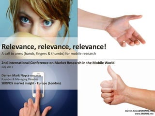 Relevance, relevance, relevance!
A call to arms (hands, fingers & thumbs) for mobile research

2nd International Conference on Market Research in the Mobile World
July 2011

Darren Mark Noyce MMRS MCIM
Founder & Managing Director
SKOPOS market insight - Europe (London)




                                                                      Darren.Noyce@SKOPOS.info
                                                                               www.SKOPOS.info
 