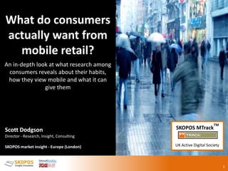 Fast food
m-commerce
1
What do consumers
actually want from
mobile retail?
An in-depth look at what research among
consumers reveals about their habits,
how they view mobile and what it can
give them
Scott Dodgson
Director - Research, Insight, Consulting
SKOPOS market insight - Europe (London)
SKOPOS MTrack
TM
UK Active Digital Society
 