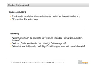 Studienhintergrund

 Studienrückblick 2010

  ▪ Primärstudie zum Informationsverhalten der deutschen Internetbevölkerung
  ▪ Bildung einer Nutzertypologie




 Zielsetzung

  ▪ Wie informiert sich die deutsche Bevölkerung über das Thema Gesundheit im
    Internet?
  ▪ Welchen Stellenwert besitzt das bisherige Online Angebot?
  ▪ Wie schätzen die User die zukünftige Entwicklung im Informationsverhalten ein?




   2   SKOPOS Institut für Markt- und Kommunikationsforschung GmbH & Co. KG | www.skopos.de
 
