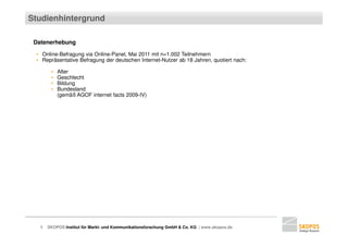 Studienhintergrund

 Datenerhebung

 ▪ Online-Befragung via Online-Panel, Mai 2011 mit n=1.002 Teilnehmern
 ▪ Repräsentative Befragung der deutschen Internet-Nutzer ab 18 Jahren, quotiert nach:

        ▪   Alter
        ▪   Geschlecht
        ▪   Bildung
        ▪   Bundesland
            (gemäß AGOF internet facts 2009-IV)




   3   SKOPOS Institut für Markt- und Kommunikationsforschung GmbH & Co. KG | www.skopos.de
 