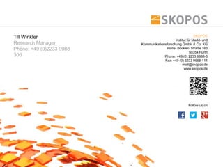 Till Winkler                                                SKOPOS
                                              Institut für Markt- und
Research Manager          Kommunikationsforschung GmbH & Co. KG
Phone: +49 (0)2233 9988                  Hans- Böckler- Straße 163
                                                         50354 Hürth
306                                    Phone: +49 (0) 2233 9988-0
                                       Fax: +49 (0) 2233 9988-111
                                                   mail@skopos.de
                                                    www.skopos.de




                                                        Follow us on
 