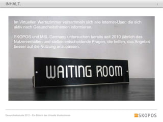 INHALT.                                                                             2




        Im Virtuellen Wartezimmer versammeln sich alle Internet-User, die sich
        aktiv nach Gesundheitsthemen informieren.

        SKOPOS und MSL Germany untersuchen bereits seit 2010 jährlich das
        Nutzerverhalten und stellen entscheidende Fragen, die helfen, das Angebot
        besser auf die Nutzung anzupassen.




Gesundheitsstudie 2012 – Ein Blick in das Virtuelle Wartezimmer
 