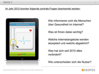 INHALT.                                                                                                3




   Im Jahr 2012 konnten folgende zentrale Fragen beantwortet werden:



                                                                  Wie informieren sich die Menschen
                                                                  über Gesundheit im Internet?

                                                                  Was ist Ihnen dabei wichtig?

                                                                  Welche Internetangebote werden
                                                                  akzeptiert und welche abgelehnt?

                                                                  Was hat sich seit 2010 alles
                                                                  verändert?

                                                                  Wie unterscheiden sich die Nutzer?

Gesundheitsstudie 2012 – Ein Blick in das Virtuelle Wartezimmer
 