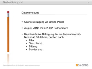 Studienhintergrund.                                                                 4




                               Datenerhebung


                                Online-Befragung via Online-Panel

                                August 2012, mit n=1.001 Teilnehmern

                                Repräsentative Befragung der deutschen Internet-
                                 Nutzer ab 18 Jahren, quotiert nach:
                                   Alter
                                   Geschlecht
                                   Bildung
                                   Bundesland




Gesundheitsstudie 2012 – Ein Blick in das Virtuelle Wartezimmer
 