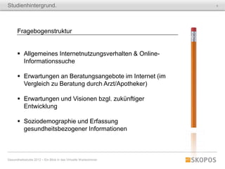 Studienhintergrund.                                               5




      Fragebogenstruktur


       Allgemeines Internetnutzungsverhalten & Online-
        Informationssuche

       Erwartungen an Beratungsangebote im Internet (im
        Vergleich zu Beratung durch Arzt/Apotheker)

       Erwartungen und Visionen bzgl. zukünftiger
        Entwicklung

       Soziodemographie und Erfassung
        gesundheitsbezogener Informationen



Gesundheitsstudie 2012 – Ein Blick in das Virtuelle Wartezimmer
 