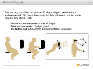 Studienhintergrund.                                                            6




   Das Nutzungsverhalten hat sich seit 2010 grundlegend verändert und
   weiterentwickelt. Die Nutzer tauchen in das Internet ein und wählen immer
   häufiger eine aktive Rolle:

           • Leserkommentare werden immer wichtiger
           • Smartphones werden häufiger genutzt
           • Die Nutzer sind auf mehreren Seiten im Internet unterwegs




Gesundheitsstudie 2012 – Ein Blick in das Virtuelle Wartezimmer
 