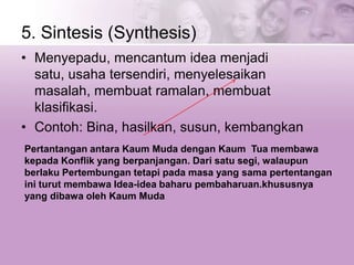 5. Sintesis (Synthesis)
• Menyepadu, mencantum idea menjadi
satu, usaha tersendiri, menyelesaikan
masalah, membuat ramalan, membuat
klasifikasi.
• Contoh: Bina, hasilkan, susun, kembangkan
Pertantangan antara Kaum Muda dengan Kaum Tua membawa
kepada Konflik yang berpanjangan. Dari satu segi, walaupun
berlaku Pertembungan tetapi pada masa yang sama pertentangan
ini turut membawa Idea-idea baharu pembaharuan.khususnya
yang dibawa oleh Kaum Muda
 
