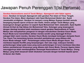 Jawapan Penuh Perenggan 1(Isi Pertama)
Gerakan Nasionalisme awal di Tanah Melayu dipengaruhi oleh faktor agama
Islam. Gerakan ini banyak dipengaruhi oleh gerakan Pan Islam di Timur Tengah.
Gerakan Pan Islam, Mesir dipelopori oleh Syed Muhammad Abduh dan Syaid
Jamaluddin al-Afghani. Gerakan ini menyeru orang Melayu Supaya kembali semula
berpegang kepada ajaran al-Quran dan Hadis. Antara pelajar Tanah Melayu yang
terpengaruh dengan gerakan ini seperti Syed Muhammad Tahir Jalaluddin, Syed Syeikh
Ahmad Al-Had da Haji Abbas bin Muhammad Taha. Golongan yang terpengaruh
dengan ideologi tersebut telah membawa masuk gerakan Nasionalisme di Tanah
Melayu dan menyebarkan pengaruh ini dengan menubuhkan Garakan Kaum Muda.
Kaum Muda turut menerbitkan akhbar mereka sendiri yang dipanggil Al-Iman
sebagai lidah rasmi mereka. Gerakan Kaum Muda mendapat tentangan daripada Kaum
Tua. Kaum Tua menentang kerana menuduh pembaharuan yang dibawa oleh
Kaum Muda sebagai ‘kafir’. Pertantangan antara Kaum Muda dengan Kaum Tua
membawa kepada Konflik yang berpanjangan. Dari satu segi, walaupun berlaku
pertembungan tetapi pada masa yang sama pertentangan ini turut membawa Idea-idea
baharu pembaharuan khususnya yang dibawa oleh Kaum Muda. Peranan Agama Islam
sesungguhnya telah membangkitkan Semangat Nasionalisme di Tanah Melayu. Orang
Melayu yang telah berpecah belah disatukan semuala dengan kembali kepada ajaran
Al-Quran dan Hadis
 