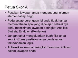 Petua Skor A
• Pastikan jawapan anda mengandungi elemen-
elemen tahap tinggi.
• Pada setiap perenggan isi anda tidak hanya
memuntahkan apa yang dipelajari sebaliknya
perlu memikirkan jawapan peringkat Analisis,
Sintisis, Evaluasi (Penilaian)
• Jangan takut mengeluarkan buah fikir anda
sendiri Cuma pastikan ianya berdasarkan
fakta/andaian logik.
• Aplikasikan semua peringkat Taksonomi Bloom
dalam jawapan anda.
 