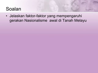 Soalan
• Jelaskan faktor-faktor yang mempengaruhi
gerakan Nasionalisme awal di Tanah Melayu
 