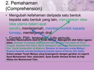 2. Pemahaman
(Comprehension)
• Mengubah kefahaman daripada satu bentuk
kepada satu bentuk yang lain, menyatakan idea-
idea utama dalam ayat
sendiri, menterjemah, memberi contoh kepada
konsep, menterjemah draf.
• Contoh: Pilih, terangkan, tulis semula.Gerakan Nasionalisme awal di Tanah Melayu dipengaruhi oleh faktor agama
Islam. Gerakan ini banyak dipengaruhi oleh gerakan Pan Islam di Timur
Tengah. Gerakan Pan Islam, Mesir dipelopori oleh Syed Muhammad Abduh
Dan Syaid Jamaluddin al-Afghani. Gerakan ini menyeru orang Melayu
Supaya kembali semula berpegang kepada ajaran al-Quran dan Hadis.
Antara pelajar Tanah Melayu yang terpengaruh dengan gerakan ini seperti
Syed Muhammad Tahir Jalaluddin, Syed Syeikh Ahmad Al-Had da Haji
Abbas bin Muhammad Taha
 