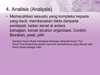 4. Analisis (Analysis)
• Memecahkan sesuatu yang kompleks kepada
yang kecil, membezakan fakta daripada
pendapat, kaitan kenal di antara
bahagian, kenali struktur organisasi. Contoh:
Bezakan, pasti, pilih
Gerakan Kaum Muda mendapat tentangan daripada Kaum Tua.
Kaum Tua menentang kerana menuduh pembaharuan yang dibawa oleh
Kaum Muda sebagai ‘kafir’.
 
